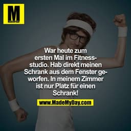 War heute zum ersten Mal im Fitnessstudio. Hab direkt meinen Schrank aus dem Fenster geworfen. In meinem Zimmer hat es n