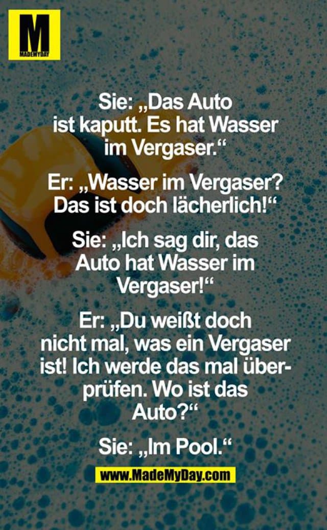 Sie: "Das Auto ist kaputt. Es hat Wasser im Vergaser."
Er: "Wasser im Vergaser? Das ist doch lächerlich!"
Sie: "Ich sag dir, das Auto hat Wasser im Vergaser!"
Er: "Du weißt doch nicht mal, was ein Vergaser ist! Ich werde das mal überprüfen. Wo ist das Auto?"
Sie: "Im Pool." - Inspiration, Zitate & Sprüche | MadeMyDay | Jetzt entdecken & teilen Sie: "Das Auto ist kaputt. Es hat Wasser im Vergaser."
Er: "Wasser im Vergaser? Das ist doch lächerlich!"
Sie: "Ich sag dir, das Auto hat Wasser im Vergaser!"
Er: "Du weißt doch nicht mal, was ein Vergaser ist! Ich werde das mal überprüfen. Wo ist das Auto?"
Sie: "Im Pool." - Inspirierendes Zitat mit Bild