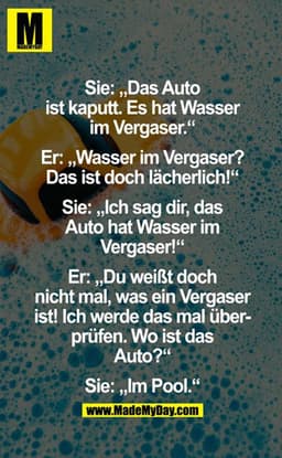 Sie: "Das Auto ist kaputt. Es hat Wasser im Vergaser."
Er: "Wasser im Vergaser? Das ist doch lächerlich!"
Sie: "Ich sag 