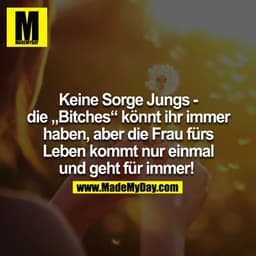 Keine Sorge Jungs - die 'Bitches' könnt ihr immer haben, aber die Frau fürs Leben kommt nur einmal und geht für immer! 