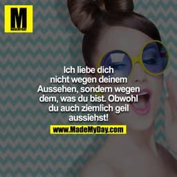 Ich liebe dich nicht wegen deinem Aussehen, sondern wegen dem, was du bist. Obwohl du auch ziemlich geil aussiehst!