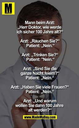 Mann beim Arzt: "Herr Doktor, wie werde ich sicher 100 Jahre alt?" 
Arzt: "Rauchen Sie?" 
Patient: "Nein" 
Arzt: "Trinke