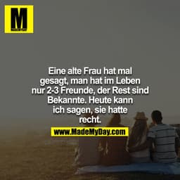 Eine alte Frau hat mal gesagt, man hat im Leben nur 2-3 Freunde, der Rest sind Bekannte. Heute kann ich sagen, sie hatte