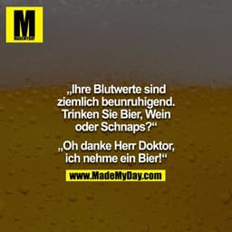 "Ihre Blutwerte sind ziemlich beunruhigend. Trinken Sie Bier, Wein oder Schnaps?"
"Oh danke Herr Doktor, ich nehme ein B