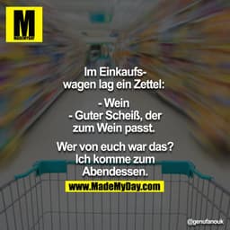 Im Einkaufswagen lag ein Zettel: 
- Wein 
- Guter Scheiß, der zum Wein passt. 

Wer von euch war das? Ich komme zum Aben