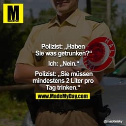 Polizei: "Haben Sie was getrunken?"
 Ich: "Nein."
 Polizei: "Sie müssen mindestens 2 Liter pro Tag trinken."
