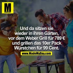 Und da sitzen sie wieder
in ihren Gärten,
vor dem Weber Grill für 789 € und grillen das 10er Pack Würstchen für 99 Cent.