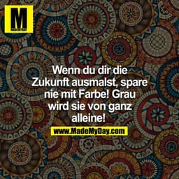 Wenn du dir die Zukunft ausmalst, spare nie mit Farbe! Grau wird sie von ganz alleine! 