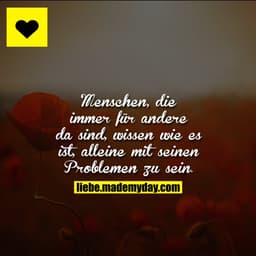 Menschen, die immer für andere da sind, wissen wie es ist, alleine mit seinen Problemen zu sein.