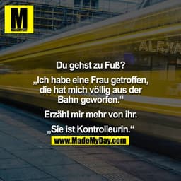 "Du gehst zu Fuß?" - "Ich habe eine Frau getroffen, die hat mich völlig aus der Bahn geworden." - "Erzähl mehr von ihr."
