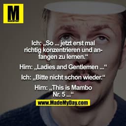 Ich: "So jetzt erst mal richtig konzentrieren und anfangen zu lernen."
Hirn: "Ladies and Gentleman..."
Ich: "Bitte nicht