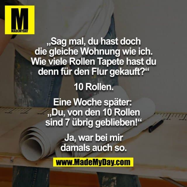 "Sag mal, Du hast doch die gleiche Wohnung wie ich. Wie viele Rollen Tapete hast Du denn für den Flur gekauft?"
"10 Rollen."
Eine Woche später:
"Du, von den 10 Rollen sind 7 übrig geblieben!"
"Ja, war bei mir damals auch so." - Inspiration, Zitate & Sprüche | MadeMyDay | Jetzt entdecken & teilen "Sag mal, Du hast doch die gleiche Wohnung wie ich. Wie viele Rollen Tapete hast Du denn für den Flur gekauft?"
"10 Rollen."
Eine Woche später:
"Du, von den 10 Rollen sind 7 übrig geblieben!"
"Ja, war bei mir damals auch so." - Inspirierendes Zitat mit Bild