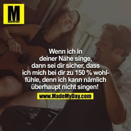 Wenn ich in deiner Nähe singe, dann sei dir sicher, dass ich mich zu 150% wohl bei dir fühle, denn ich kann nämlich über