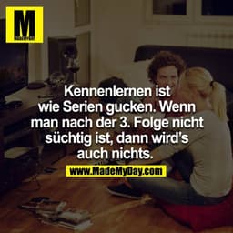 Kennenlernen ist wie Serien gucken, wenn man nach der 3.Folge nicht süchtig ist, dann wird´s auch nichts. 