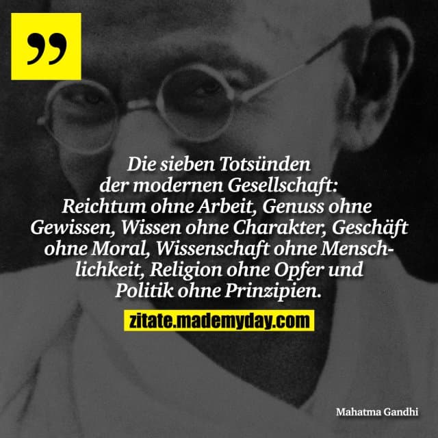 Die sieben Totsünden der modernen Gesellschaft: Reichtum ohne Arbeit, Genuss ohne Gewissen, Wissen ohne Charakter, Geschäft ohne Moral, Wissenschaft ohne Menschlichkeit, Religion ohne Opfer und Politik ohne Prinzipien. - Inspiration, Zitate & Sprüche | MadeMyDay | Jetzt entdecken & teilen Die sieben Totsünden der modernen Gesellschaft: Reichtum ohne Arbeit, Genuss ohne Gewissen, Wissen ohne Charakter, Geschäft ohne Moral, Wissenschaft ohne Menschlichkeit, Religion ohne Opfer und Politik ohne Prinzipien. - Inspirierendes Zitat mit Bild