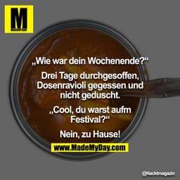 "Wie war Wochenende?"
"Drei Tage durchgesoffen, Dosenravioli gegessen und nicht geduscht."
"Cool, du warst aufm Festival