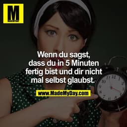 Wenn du sagst, dass du in 5 Minuten fertig bist und dir nicht mal selbst glaubst. 
