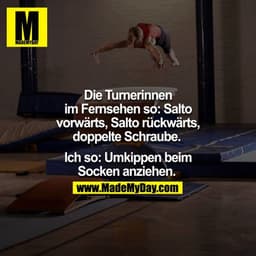 Die Turnerinnen im Fernsehen so: Salto vorwärts, Salto rückwärts, doppelte Schraube. 

Ich so: Umkippen beim Socken anzi