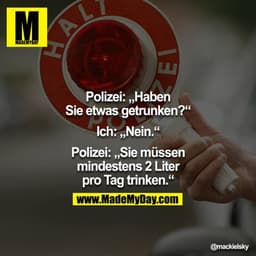 Polizei: "Haben Sie was getrunken?" Ich: "Nein." Polizei: "Sie müssen mindestens 2 Liter pro Tag trinken."