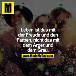 Leben ist das mit der Freude und den Farben, nicht das mit dem Ärger und dem Grau.