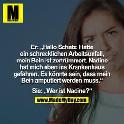 Er: Hallo Schatz. Hatte ein schrecklichen Arbeitsunfall, mein Bein ist zertrümmert. Nadine hat mich eben ins Krankenhaus