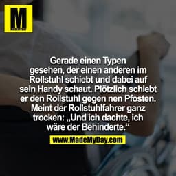 Gerade einen Typen gesehen der einen anderen im Rollstuhl schiebt und dabei auf sein Handy schaut. Plötzlich schiebt der