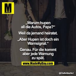 "Warum hupen alle Autos, Papa?"
"Weil da jemand heiratet"
"Aber ist hupen nicht eine Warnung?"
"Ganz genau, mein Sohn"
