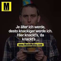 Je älter ich werde, desto knackiger werde ich. Hier knackt´s, da knackt´s...
