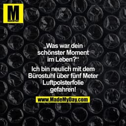 "Was war dein schönster Moment im Leben?" "Ich bin neulich mit dem Bürostuhl über 5 m Luftpolsterfolie gefahren!"
