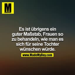 Es ist übrigens ein guter Maßstab Frauen so zu behandeln, wie man es sich für seine Tochter wünschen würde.
