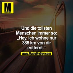 Und die tollsten Menschen immer so: "Hey, ich wohne nur 385km von dir entfernt