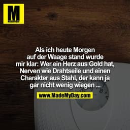 Als ich heute morgen auf der Waage stand wurde mir klar: Wer ein Herz aus Gold hat, Nerven wie Drahtseile und einen Char