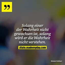 Solang einer der Wahrheit nicht gewachsen ist, solang wird er die Wahrheit nicht verstehen.
