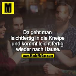 Da geht man leichtfertig in die Kneipe und kommt leicht fertig wieder nach Hause.

