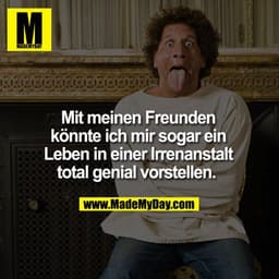 Mit meinen Freunden konnte ich mir sogar ein Leben in einer Irrenanstalt total genial vorstellen. 
