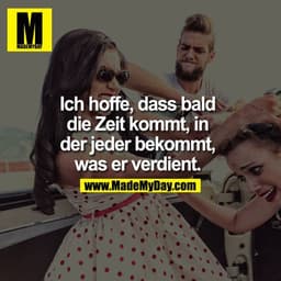 Ich hoffe, dass bald die Zeit kommt, in der jeder bekommt, was er verdient. 
