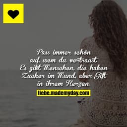Pass immer schön auf, wem du vertraust.
Es gibt Menschen, die haben Zucker im Mund, aber Gift in ihrem Herzen.