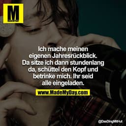 Ich mache meinen eigenen Jahresrückblick. Da sitze ich dann stundenlang da, schüttel den Kopf und betrinke mich. Ihr sei
