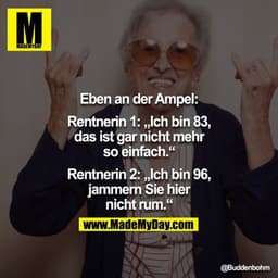 Eben an der Ampel:

Rentnerin 1: „Ich bin 83, das ist gar nicht mehr so einfach."
Rentnerin 2: „Ich bin 96, jammern Sie 