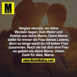 Vergiss niemals, wo deine Wurzeln liegen. Dein Motor und Antrieb war deine Mama. Deine Mama bleibt für immer die Frau de