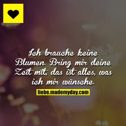 Ich brauche keine Blumen. 
Bring mir deine Zeit mit, das ist alles, was ich mir wünsche.