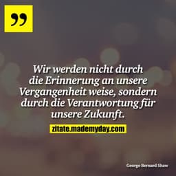 Wir werden nicht durch die Erinnerung an unsere Vergangenheit weise, sondern durch die Verantwortung für unsere Zukunft.