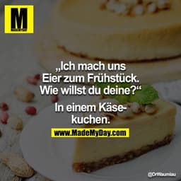 „Ich mach uns Eier zum Frühstück. Wie willst du deine?“
In einem Käsekuchen.