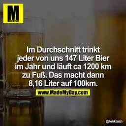 Im Durchschnitt trinkt jeder von uns 147 Liter Bier im Jahr und läuft ca 1200 km zu Fuß. Das macht dann 8,16 Liter auf 1