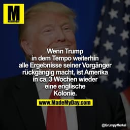 Wenn Trump in dem Tempo weiterhin alle Ergebnisse seiner Vorgänger rückgängig macht, ist Amerika in ca. 3 Wochen wieder
