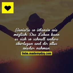 Genieße so intensiv wie möglich. Das Leben kann es sich so schnell anders überlegen und dir alles wieder nehmen.
