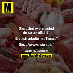 Sie: „Und was machst du so beruflich?“

Er: „Ich arbeite mit Tieren.“

Sie: „Awww, wie süß.“

Walter (37), Metzger.