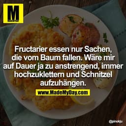 Fructarier essen nur Sachen, die vom Baum fallen. Wäre mir auf Dauer ja zu anstrengend, immer hochzuklettern und Schnitz