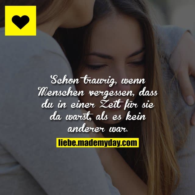 Schon traurig, wenn Menschen vergessen, dass du in einer Zeit für sie da warst, als es kein anderer war.