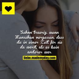 Schon traurig, wenn Menschen vergessen, dass du in einer Zeit für sie da warst, als es kein anderer war.